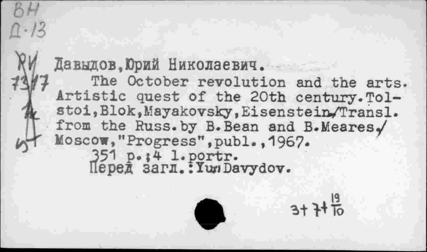 ﻿6А/
Д-/3
i Давыдов,Юрий Николаевич.
} The Ctetober revolution and the arts. Artistic quest of the 20th century.Tolstoi, Blok, Mayakovsky, Eisens tein/Transl. from the Russ.by B.Bean and B.Meares/ Moscow,"Progress",publ. ,1967.
351 Р»l.portr. Перед загл.Davydov.